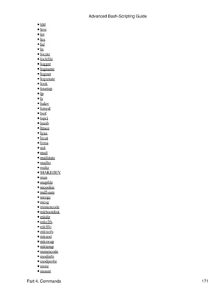 Advanced Bash-Scripting Guide
    • ldd
    • less
    • let
    • lex
    • lid
    • ln
    • locate
    • lockfile
    • logger
    • logname
    • logout
    • logrotate
    • look
    • losetup
    • lp
    • ls
    • lsdev
    • lsmod
    • lsof
    • lspci
    • lsusb
    • ltrace
    • lynx
    • lzcat
    • lzma
    • m4
    • mail
    • mailstats
    • mailto
    • make
    • MAKEDEV
    • man
    • mapfile
    • mcookie
    • md5sum
    • merge
    • mesg
    • mimencode
    • mkbootdisk
    • mkdir
    • mke2fs
    • mkfifo
    • mkisofs
    • mknod
    • mkswap
    • mktemp
    • mmencode
    • modinfo
    • modprobe
    • more
    • mount

Part 4. Commands                                   171
 