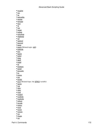 Advanced Bash-Scripting Guide
    • msgfmt
    • mv
    • nc
    • netconfig
    • netstat
    • newgrp
    • nice
    • nl
    • nm
    • nmap
    • nohup
    • nslookup
    • objdump
    • od
    • openssl
    • passwd
    • paste
    • patch (Related topic: diff)
    • pathchk
    • pax
    • pgrep
    • pidof
    • ping
    • pkill
    • popd
    • pr
    • printenv
    • printf
    • procinfo
    • ps
    • pstree
    • ptx
    • pushd
    • pwd (Related topic: the $PWD variable)
    • quota
    • rcp
    • rdev
    • rdist
    • read
    • readelf
    • readlink
    • readonly
    • reboot
    • recode
    • renice
    • reset
    • resize
    • restore
    • rev
    • rlogin
    • rm

Part 4. Commands                                                 172
 