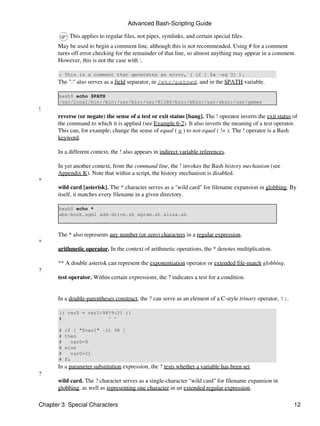 Advanced Bash-Scripting Guide

            This applies to regular files, not pipes, symlinks, and certain special files.
       May be used to begin a comment line, although this is not recommended. Using # for a comment
       turns off error checking for the remainder of that line, so almost anything may appear in a comment.
       However, this is not the case with :.

       : This is a comment that generates an error, ( if [ $x -eq 3] ).
       The ":" also serves as a field separator, in /etc/passwd, and in the $PATH variable.

       bash$ echo $PATH
       /usr/local/bin:/bin:/usr/bin:/usr/X11R6/bin:/sbin:/usr/sbin:/usr/games
!
       reverse (or negate) the sense of a test or exit status [bang]. The ! operator inverts the exit status of
       the command to which it is applied (see Example 6-2). It also inverts the meaning of a test operator.
       This can, for example, change the sense of equal ( = ) to not-equal ( != ). The ! operator is a Bash
       keyword.

       In a different context, the ! also appears in indirect variable references.

       In yet another context, from the command line, the ! invokes the Bash history mechanism (see
       Appendix K). Note that within a script, the history mechanism is disabled.
*
       wild card [asterisk]. The * character serves as a "wild card" for filename expansion in globbing. By
       itself, it matches every filename in a given directory.

       bash$ echo *
       abs-book.sgml add-drive.sh agram.sh alias.sh



       The * also represents any number (or zero) characters in a regular expression.
*
       arithmetic operator. In the context of arithmetic operations, the * denotes multiplication.

       ** A double asterisk can represent the exponentiation operator or extended file-match globbing.
?
       test operator. Within certain expressions, the ? indicates a test for a condition.


       In a double-parentheses construct, the ? can serve as an element of a C-style trinary operator, ?:.

       (( var0 = var1<98?9:21 ))
       #                ^ ^

       #   if [ "$var1" -lt 98 ]
       #   then
       #     var0=9
       #   else
       #     var0=21
       #   fi
       In a parameter substitution expression, the ? tests whether a variable has been set.
?
       wild card. The ? character serves as a single-character "wild card" for filename expansion in
       globbing, as well as representing one character in an extended regular expression.

Chapter 3. Special Characters                                                                                12
 
