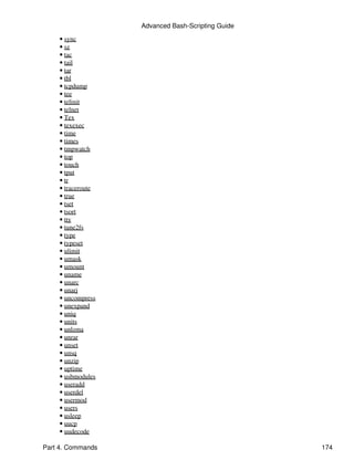 Advanced Bash-Scripting Guide
    • sync
    • sz
    • tac
    • tail
    • tar
    • tbl
    • tcpdump
    • tee
    • telinit
    • telnet
    • Tex
    • texexec
    • time
    • times
    • tmpwatch
    • top
    • touch
    • tput
    • tr
    • traceroute
    • true
    • tset
    • tsort
    • tty
    • tune2fs
    • type
    • typeset
    • ulimit
    • umask
    • umount
    • uname
    • unarc
    • unarj
    • uncompress
    • unexpand
    • uniq
    • units
    • unlzma
    • unrar
    • unset
    • unsq
    • unzip
    • uptime
    • usbmodules
    • useradd
    • userdel
    • usermod
    • users
    • usleep
    • uucp
    • uudecode

Part 4. Commands                                   174
 