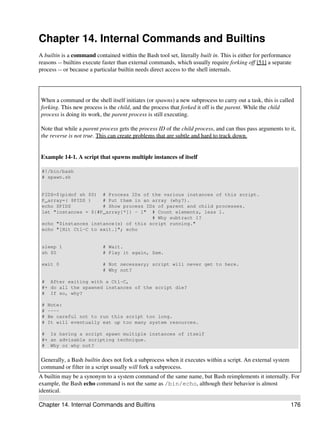 Chapter 14. Internal Commands and Builtins
A builtin is a command contained within the Bash tool set, literally built in. This is either for performance
reasons -- builtins execute faster than external commands, which usually require forking off [51] a separate
process -- or because a particular builtin needs direct access to the shell internals.




When a command or the shell itself initiates (or spawns) a new subprocess to carry out a task, this is called
forking. This new process is the child, and the process that forked it off is the parent. While the child
process is doing its work, the parent process is still executing.

Note that while a parent process gets the process ID of the child process, and can thus pass arguments to it,
the reverse is not true. This can create problems that are subtle and hard to track down.


Example 14-1. A script that spawns multiple instances of itself

 #!/bin/bash
 # spawn.sh


 PIDS=$(pidof sh $0) # Process IDs of the various instances of this script.
 P_array=( $PIDS )    # Put them in an array (why?).
 echo $PIDS           # Show process IDs of parent and child processes.
 let "instances = ${#P_array[*]} - 1" # Count elements, less 1.
                                       # Why subtract 1?
 echo "$instances instance(s) of this script running."
 echo "[Hit Ctl-C to exit.]"; echo


 sleep 1                   # Wait.
 sh $0                     # Play it again, Sam.

 exit 0                    # Not necessary; script will never get to here.
                           # Why not?

 # After exiting with a Ctl-C,
 #+ do all the spawned instances of the script die?
 # If so, why?

 #   Note:
 #   ----
 #   Be careful not to run this script too long.
 #   It will eventually eat up too many system resources.

 # Is having a script spawn multiple instances of itself
 #+ an advisable scripting technique.
 # Why or why not?


Generally, a Bash builtin does not fork a subprocess when it executes within a script. An external system
command or filter in a script usually will fork a subprocess.
A builtin may be a synonym to a system command of the same name, but Bash reimplements it internally. For
example, the Bash echo command is not the same as /bin/echo, although their behavior is almost
identical.

Chapter 14. Internal Commands and Builtins                                                                  176
 