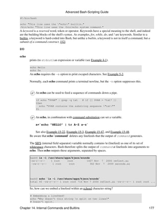 Advanced Bash-Scripting Guide
#!/bin/bash

echo "This line uses the "echo" builtin."
/bin/echo "This line uses the /bin/echo system command."
A keyword is a reserved word, token or operator. Keywords have a special meaning to the shell, and indeed
are the building blocks of the shell's syntax. As examples, for, while, do, and ! are keywords. Similar to a
builtin, a keyword is hard-coded into Bash, but unlike a builtin, a keyword is not in itself a command, but a
subunit of a command construct. [52]

I/O

echo
        prints (to stdout) an expression or variable (see Example 4-1).

        echo Hello
        echo $a
        An echo requires the -e option to print escaped characters. See Example 5-2.

        Normally, each echo command prints a terminal newline, but the -n option suppresses this.


             An echo can be used to feed a sequence of commands down a pipe.

             if echo "$VAR" | grep -q txt    # if [[ $VAR = *txt* ]]
             then
                echo "$VAR contains the substring sequence "txt""
             fi


             An echo, in combination with command substitution can set a variable.

             a=`echo "HELLO" | tr A-Z a-z`

            See also Example 15-22, Example 15-3, Example 15-47, and Example 15-48.
        Be aware that echo `command` deletes any linefeeds that the output of command generates.

        The $IFS (internal field separator) variable normally contains n (linefeed) as one of its set of
        whitespace characters. Bash therefore splits the output of command at linefeeds into arguments to
        echo. Then echo outputs these arguments, separated by spaces.

        bash$ ls -l /usr/share/apps/kjezz/sounds
        -rw-r--r--    1 root     root         1407 Nov 7 2000 reflect.au
         -rw-r--r--    1 root     root           362 Nov 7 2000 seconds.au




        bash$ echo `ls -l /usr/share/apps/kjezz/sounds`
        total 40 -rw-r--r-- 1 root root 716 Nov 7 2000 reflect.au -rw-r--r-- 1 root root ...

        So, how can we embed a linefeed within an echoed character string?

        # Embedding a linefeed?
        echo "Why doesn't this string n split on two lines?"
        # Doesn't split.

Chapter 14. Internal Commands and Builtins                                                                 177
 