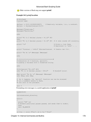 Advanced Bash-Scripting Guide

           Older versions of Bash may not support printf.

      Example 14-2. printf in action

       #!/bin/bash
       # printf demo

       declare -r PI=3.14159265358979            # Read-only variable, i.e., a constant.
       declare -r DecimalConstant=31373

       Message1="Greetings,"
       Message2="Earthling."

       echo

       printf "Pi to 2 decimal places = %1.2f" $PI
       echo
       printf "Pi to 9 decimal places = %1.9f" $PI           # It even rounds off correctly.

       printf "n"                                           # Prints a line feed,
                                                             # Equivalent to 'echo' . . .

       printf "Constant = t%dn" $DecimalConstant           # Inserts tab (t).

       printf "%s %s n" $Message1 $Message2

       echo

       # ==========================================#
       # Simulation of C function, sprintf().
       # Loading a variable with a formatted string.

       echo

       Pi12=$(printf "%1.12f" $PI)
       echo "Pi to 12 decimal places = $Pi12"               # Roundoff error!

       Msg=`printf "%s %s n" $Message1 $Message2`
       echo $Msg; echo $Msg

       # As it happens, the 'sprintf' function can now be accessed
       #+ as a loadable module to Bash,
       #+ but this is not portable.

       exit 0
      Formatting error messages is a useful application of printf

       E_BADDIR=85

       var=nonexistent_directory

       error()
       {
         printf "$@" >&2
         # Formats positional params passed, and sends them to stderr.
         echo
         exit $E_BADDIR
       }

       cd $var || error $"Can't cd to %s." "$var"

Chapter 14. Internal Commands and Builtins                                                     179
 