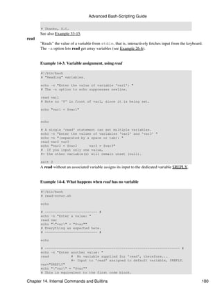 Advanced Bash-Scripting Guide

       # Thanks, S.C.
       See also Example 33-15.
read
       "Reads" the value of a variable from stdin, that is, interactively fetches input from the keyboard.
       The -a option lets read get array variables (see Example 26-6).


       Example 14-3. Variable assignment, using read

       #!/bin/bash
       # "Reading" variables.

       echo -n "Enter the value of variable 'var1': "
       # The -n option to echo suppresses newline.

       read var1
       # Note no '$' in front of var1, since it is being set.

       echo "var1 = $var1"


       echo

       # A single 'read' statement can set multiple variables.
       echo -n "Enter the values of variables 'var2' and 'var3' "
       echo =n "(separated by a space or tab): "
       read var2 var3
       echo "var2 = $var2      var3 = $var3"
       # If you input only one value,
       #+ the other variable(s) will remain unset (null).

       exit 0
       A read without an associated variable assigns its input to the dedicated variable $REPLY.


       Example 14-4. What happens when read has no variable

       #!/bin/bash
       # read-novar.sh

       echo

       # -------------------------- #
       echo -n "Enter a value: "
       read var
       echo ""var" = "$var""
       # Everything as expected here.
       # -------------------------- #

       echo

       # ------------------------------------------------------------------- #
       echo -n "Enter another value: "
       read           # No variable supplied for 'read', therefore...
                      #+ Input to 'read' assigned to default variable, $REPLY.
       var="$REPLY"
       echo ""var" = "$var""
       # This is equivalent to the first code block.

Chapter 14. Internal Commands and Builtins                                                               180
 