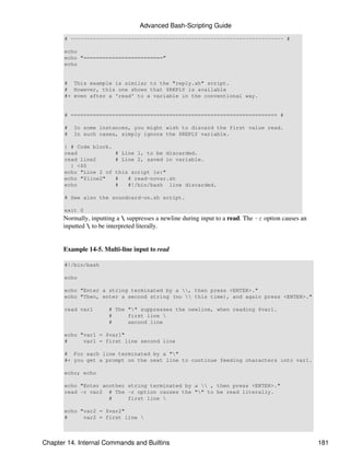 Advanced Bash-Scripting Guide
       # ------------------------------------------------------------------- #

       echo
       echo "========================="
       echo


       # This example is similar to the "reply.sh" script.
       # However, this one shows that $REPLY is available
       #+ even after a 'read' to a variable in the conventional way.


       # ================================================================= #

       #   In some instances, you might wish to discard the first value read.
       #   In such cases, simply ignore the $REPLY variable.

       { # Code block.
       read              # Line 1, to be discarded.
       read line2        # Line 2, saved in variable.
         } <$0
       echo "Line 2 of   this script is:"
       echo "$line2"     #   # read-novar.sh
       echo              #   #!/bin/bash line discarded.

       # See also the soundcard-on.sh script.

       exit 0
      Normally, inputting a  suppresses a newline during input to a read. The -r option causes an
      inputted  to be interpreted literally.


      Example 14-5. Multi-line input to read

       #!/bin/bash

       echo

       echo "Enter a string terminated by a , then press <ENTER>."
       echo "Then, enter a second string (no  this time), and again press <ENTER>."

       read var1       # The "" suppresses the newline, when reading $var1.
                       #     first line 
                       #     second line

       echo "var1 = $var1"
       #     var1 = first line second line

       # For each line terminated by a ""
       #+ you get a prompt on the next line to continue feeding characters into var1.

       echo; echo

       echo "Enter another string terminated by a  , then press <ENTER>."
       read -r var2 # The -r option causes the "" to be read literally.
                     #     first line 

       echo "var2 = $var2"
       #     var2 = first line 



Chapter 14. Internal Commands and Builtins                                                           181
 
