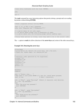 Advanced Bash-Scripting Guide
       # Data entry terminates with the first <ENTER>.

       echo

       exit 0


      The read command has some interesting options that permit echoing a prompt and even reading
      keystrokes without hitting ENTER.

       # Read a keypress without hitting ENTER.

       read -s -n1 -p "Hit a key " keypress
       echo; echo "Keypress was ""$keypress""."

       # -s option means do not echo input.
       # -n N option means accept only N characters of input.
       # -p option means echo the following prompt before reading input.

       # Using these options is tricky, since they need to be in the correct order.


      The -n option to read also allows detection of the arrow keys and certain of the other unusual keys.


      Example 14-6. Detecting the arrow keys

       #!/bin/bash
       # arrow-detect.sh: Detects the arrow keys, and a few more.
       # Thank you, Sandro Magi, for showing me how.

       # --------------------------------------------
       # Character codes generated by the keypresses.
       arrowup='[A'
       arrowdown='[B'
       arrowrt='[C'
       arrowleft='[D'
       insert='[2'
       delete='[3'
       # --------------------------------------------

       SUCCESS=0
       OTHER=65

       echo -n "Press a key... "
       # May need to also press ENTER if a key not listed above pressed.
       read -n3 key                      # Read 3 characters.

       echo -n "$key" | grep "$arrowup"        #Check if character code detected.
       if [ "$?" -eq $SUCCESS ]
       then
          echo "Up-arrow key pressed."
          exit $SUCCESS
       fi

       echo -n "$key" | grep "$arrowdown"
       if [ "$?" -eq $SUCCESS ]
       then
          echo "Down-arrow key pressed."
          exit $SUCCESS
       fi


Chapter 14. Internal Commands and Builtins                                                             182
 