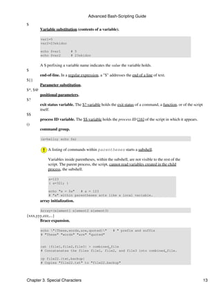 Advanced Bash-Scripting Guide

$
         Variable substitution (contents of a variable).

         var1=5
         var2=23skidoo

         echo $var1         # 5
         echo $var2         # 23skidoo


         A $ prefixing a variable name indicates the value the variable holds.
$
         end-of-line. In a regular expression, a "$" addresses the end of a line of text.
${}
         Parameter substitution.
$*, $@
         positional parameters.
$?
         exit status variable. The $? variable holds the exit status of a command, a function, or of the script
         itself.
$$
         process ID variable. The $$ variable holds the process ID [16] of the script in which it appears.
()
         command group.

         (a=hello; echo $a)


              A listing of commands within parentheses starts a subshell.

              Variables inside parentheses, within the subshell, are not visible to the rest of the
              script. The parent process, the script, cannot read variables created in the child
              process, the subshell.

              a=123
              ( a=321; )

              echo "a = $a"   # a = 123
              # "a" within parentheses acts like a local variable.
         array initialization.

         Array=(element1 element2 element3)
{xxx,yyy,zzz,...}
       Brace expansion.

         echo "{These,words,are,quoted}"             # " prefix and suffix
         # "These" "words" "are" "quoted"


         cat {file1,file2,file3} > combined_file
         # Concatenates the files file1, file2, and file3 into combined_file.

         cp file22.{txt,backup}
         # Copies "file22.txt" to "file22.backup"




Chapter 3. Special Characters                                                                                     13
 