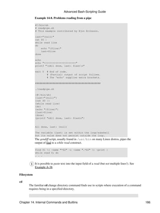 Advanced Bash-Scripting Guide

             Example 14-8. Problems reading from a pipe

             #!/bin/sh
             # readpipe.sh
             # This example contributed by Bjon Eriksson.

             last="(null)"
             cat $0 |
             while read line
             do
                  echo "{$line}"
                  last=$line
             done

             echo
             echo "++++++++++++++++++++++"
             printf "nAll done, last: $lastn"

             exit 0    # End of code.
                       # (Partial) output of script follows.
                       # The 'echo' supplies extra brackets.

             #############################################

             ./readpipe.sh

             {#!/bin/sh}
             {last="(null)"}
             {cat $0 |}
             {while read line}
             {do}
             {echo "{$line}"}
             {last=$line}
             {done}
             {printf "nAll done, last: $lastn"}


             All done, last: (null)

             The variable (last) is set within the loop/subshell
             but its value does not persist outside the loop.
             The gendiff script, usually found in /usr/bin on many Linux distros, pipes the
             output of find to a while read construct.

             find $1 ( -name "*$2" -o -name ".*$2" ) -print |
             while read f; do
             . . .


             It is possible to paste text into the input field of a read (but not multiple lines!). See
             Example A-38.

Filesystem

cd
       The familiar cd change directory command finds use in scripts where execution of a command
       requires being in a specified directory.



Chapter 14. Internal Commands and Builtins                                                                186
 