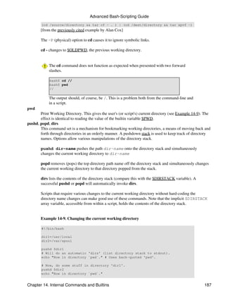 Advanced Bash-Scripting Guide
        (cd /source/directory && tar cf - . ) | (cd /dest/directory && tar xpvf -)
        [from the previously cited example by Alan Cox]

        The -P (physical) option to cd causes it to ignore symbolic links.

        cd - changes to $OLDPWD, the previous working directory.


            The cd command does not function as expected when presented with two forward
            slashes.

             bash$ cd //
             bash$ pwd
             //

            The output should, of course, be /. This is a problem both from the command-line and
            in a script.
pwd
       Print Working Directory. This gives the user's (or script's) current directory (see Example 14-9). The
       effect is identical to reading the value of the builtin variable $PWD.
pushd, popd, dirs
       This command set is a mechanism for bookmarking working directories, a means of moving back and
       forth through directories in an orderly manner. A pushdown stack is used to keep track of directory
       names. Options allow various manipulations of the directory stack.

        pushd dir-name pushes the path dir-name onto the directory stack and simultaneously
        changes the current working directory to dir-name

        popd removes (pops) the top directory path name off the directory stack and simultaneously changes
        the current working directory to that directory popped from the stack.

        dirs lists the contents of the directory stack (compare this with the $DIRSTACK variable). A
        successful pushd or popd will automatically invoke dirs.

        Scripts that require various changes to the current working directory without hard-coding the
        directory name changes can make good use of these commands. Note that the implicit $DIRSTACK
        array variable, accessible from within a script, holds the contents of the directory stack.


        Example 14-9. Changing the current working directory

        #!/bin/bash

        dir1=/usr/local
        dir2=/var/spool

        pushd $dir1
        # Will do an automatic 'dirs' (list directory stack to stdout).
        echo "Now in directory `pwd`." # Uses back-quoted 'pwd'.

        # Now, do some stuff in directory 'dir1'.
        pushd $dir2
        echo "Now in directory `pwd`."


Chapter 14. Internal Commands and Builtins                                                               187
 