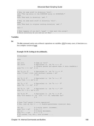 Advanced Bash-Scripting Guide

       # Now, do some stuff in directory 'dir2'.
       echo "The top entry in the DIRSTACK array is $DIRSTACK."
       popd
       echo "Now back in directory `pwd`."

       # Now, do some more stuff in directory 'dir1'.
       popd
       echo "Now back in original working directory `pwd`."

       exit 0

       # What happens if you don't 'popd' -- then exit the script?
       # Which directory do you end up in? Why?


Variables

let
       The let command carries out arithmetic operations on variables. [53] In many cases, it functions as a
       less complex version of expr.


       Example 14-10. Letting let do arithmetic.

       #!/bin/bash

       echo

       let a=11                #   Same as 'a=11'
       let a=a+5               #   Equivalent to let "a = a + 5"
                               #   (Double quotes and spaces make it more readable.)
       echo "11 + 5 = $a"      #   16

       let "a <<= 3"       # Equivalent to let "a = a << 3"
       echo ""$a" (=16) left-shifted 3 places = $a"
                           # 128

       let "a /= 4"        # Equivalent to          let "a = a / 4"
       echo "128 / 4 = $a" # 32

       let "a -= 5"            # Equivalent to      let "a = a - 5"
       echo "32 - 5 = $a"      # 27

       let "a *= 10"       # Equivalent to          let "a = a * 10"
       echo "27 * 10 = $a" # 270

       let "a %= 8"        # Equivalent to let "a = a % 8"
       echo "270 modulo 8 = $a (270 / 8 = 33, remainder $a)"
                           # 6


       # Does "let" permit C-style operators?
       # Yes, just as the (( ... )) double-parentheses construct does.

       let a++             # C-style (post) increment.
       echo "6++ = $a"     # 6++ = 7
       let a--             # C-style decrement.
       echo "7-- = $a"     # 7-- = 6
       # Of course, ++a, etc., also allowed . . .
       echo

Chapter 14. Internal Commands and Builtins                                                               188
 