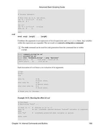 Advanced Bash-Scripting Guide


       # Trinary operator.

       # Note that $a is 6, see above.
       let "t = a<7?7:11"   # True
       echo $t # 7

       let a++
       let "t = a<7?7:11"        # False
       echo $t #      11

       exit
eval
       eval arg1 [arg2] ... [argN]

       Combines the arguments in an expression or list of expressions and evaluates them. Any variables
       within the expression are expanded. The net result is to convert a string into a command.

            The eval command can be used for code generation from the command-line or within
            a script.

       bash$ command_string="ps ax"
       bash$ process="ps ax"
       bash$ eval "$command_string" | grep "$process"
       26973 pts/3    R+     0:00 grep --color ps ax
        26974 pts/3    R+     0:00 ps ax



       Each invocation of eval forces a re-evaluation of its arguments.

       a='$b'
       b='$c'
       c=d

       echo $a                  #   $b
                                #   First level.
       eval echo $a             #   $c
                                #   Second level.
       eval eval echo $a        #   d
                                #   Third level.

       # Thank you, E. Choroba.



       Example 14-11. Showing the effect of eval

       #!/bin/bash
       # Exercising "eval" ...

       y=`eval ls -l`      # Similar to y=`ls -l`
       echo $y             #+ but linefeeds removed because "echoed" variable is unquoted.
       echo
       echo "$y"           #   Linefeeds preserved when variable is quoted.

       echo; echo



Chapter 14. Internal Commands and Builtins                                                         189
 