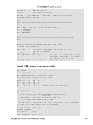 Advanced Bash-Scripting Guide
       y=`eval df`       # Similar to y=`df`
       echo $y           #+ but linefeeds removed.

       # When LF's not preserved, it may make it easier to parse output,
       #+ using utilities such as "awk".

       echo
       echo "==========================================================="
       echo

       eval "`seq 3 | sed -e 's/.*/echo var&=ABCDEFGHIJ/'`"
       # var1=ABCDEFGHIJ
       # var2=ABCDEFGHIJ
       # var3=ABCDEFGHIJ

       echo
       echo "==========================================================="
       echo


       # Now, showing how to do something useful with "eval" . . .
       # (Thank you, E. Choroba!)

       version=3.4     # Can we split the version into major and minor
                       #+ part in one command?
       echo "version = $version"
       eval major=${version/./;minor=}     # Replaces '.' in version by ';minor='
                                           # The substitution yields '3; minor=4'
                                           #+ so eval does minor=4, major=3
       echo Major: $major, minor: $minor   # Major: 3, minor: 4



      Example 14-12. Using eval to select among variables

       #!/bin/bash
       # arr-choice.sh

       # Passing arguments to a function to select
       #+ one particular variable out of a group.

       arr0=( 10 11 12 13 14 15 )
       arr1=( 20 21 22 23 24 25 )
       arr2=( 30 31 32 33 34 35 )
       #       0 1 2 3 4 5              Element number (zero-indexed)


       choose_array ()
       {
         eval array_member=${arr${array_number}[element_number]}
         #                 ^       ^^^^^^^^^^^^
         # Using eval to construct the name of a variable,
         #+ in this particular case, an array name.

         echo "Element $element_number of array $array_number is $array_member"
       } # Function can be rewritten to take parameters.

       array_number=0      # First array.
       element_number=3
       choose_array        # 13

       array_number=2      # Third array.


Chapter 14. Internal Commands and Builtins                                          190
 