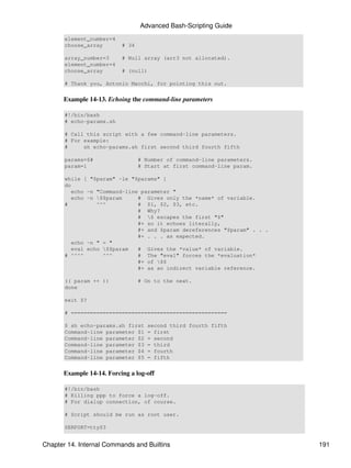 Advanced Bash-Scripting Guide
       element_number=4
       choose_array       # 34

       array_number=3     # Null array (arr3 not allocated).
       element_number=4
       choose_array       # (null)

       # Thank you, Antonio Macchi, for pointing this out.


      Example 14-13. Echoing the command-line parameters

       #!/bin/bash
       # echo-params.sh

       # Call this script with a few command-line parameters.
       # For example:
       #     sh echo-params.sh first second third fourth fifth

       params=$#                 # Number of command-line parameters.
       param=1                   # Start at first command-line param.

       while [ "$param" -le "$params" ]
       do
          echo -n "Command-line parameter "
          echo -n $$param     # Gives only the *name* of variable.
       #          ^^^          # $1, $2, $3, etc.
                               # Why?
                               # $ escapes the first "$"
                               #+ so it echoes literally,
                               #+ and $param dereferences "$param" . . .
                               #+ . . . as expected.
          echo -n " = "
          eval echo $$param   # Gives the *value* of variable.
       # ^^^^       ^^^        # The "eval" forces the *evaluation*
                               #+ of $$
                               #+ as an indirect variable reference.

       (( param ++ ))            # On to the next.
       done

       exit $?

       # =================================================

       $ sh echo-params.sh first    second third fourth fifth
       Command-line parameter $1    = first
       Command-line parameter $2    = second
       Command-line parameter $3    = third
       Command-line parameter $4    = fourth
       Command-line parameter $5    = fifth


      Example 14-14. Forcing a log-off

       #!/bin/bash
       # Killing ppp to force a log-off.
       # For dialup connection, of course.

       # Script should be run as root user.

       SERPORT=ttyS3


Chapter 14. Internal Commands and Builtins                                 191
 