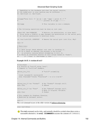 Advanced Bash-Scripting Guide
       # Depending on the hardware and even the kernel version,
       #+ the modem port on your machine may be different --
       #+ /dev/ttyS1 or /dev/ttyS2.


       killppp="eval kill -9 `ps ax | awk '/ppp/ { print $1 }'`"
       #                     -------- process ID of ppp -------

       $killppp                          # This variable is now a command.


       # The following operations must be done as root user.

       chmod 666 /dev/$SERPORT      # Restore r+w permissions, or else what?
       # Since doing a SIGKILL on ppp changed the permissions on the serial port,
       #+ we restore permissions to previous state.

       rm /var/lock/LCK..$SERPORT        # Remove the serial port lock file. Why?

       exit $?

       # Exercises:
       # ---------
       # 1) Have script check whether root user is invoking it.
       # 2) Do a check on whether the process to be killed
       #+   is actually running before attempting to kill it.
       # 3) Write an alternate version of this script based on 'fuser':
       #+      if [ fuser -s /dev/modem ]; then . . .


      Example 14-15. A version of rot13

       #!/bin/bash
       # A version of "rot13" using 'eval'.
       # Compare to "rot13.sh" example.

       setvar_rot_13()              # "rot13" scrambling
       {
         local varname=$1 varvalue=$2
         eval $varname='$(echo "$varvalue" | tr a-z n-za-m)'
       }


       setvar_rot_13 var "foobar"        # Run "foobar" through rot13.
       echo $var                         # sbbone

       setvar_rot_13 var "$var"          # Run "sbbone" through rot13.
                                         # Back to original variable.
       echo $var                         # foobar

       # This example by Stephane Chazelas.
       # Modified by document author.

       exit 0
      The eval command occurs in the older version of indirect referencing.

       eval var=$$var


           The eval command can be risky, and normally should be avoided when there exists a
           reasonable alternative. An eval $COMMANDS executes the contents of COMMANDS,


Chapter 14. Internal Commands and Builtins                                                     192
 