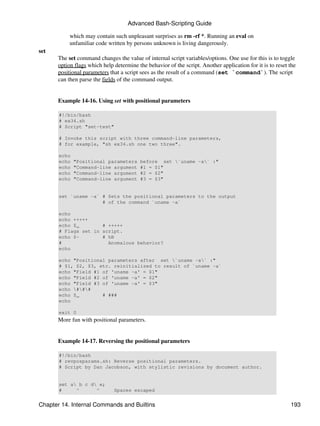 Advanced Bash-Scripting Guide

           which may contain such unpleasant surprises as rm -rf *. Running an eval on
           unfamiliar code written by persons unknown is living dangerously.
set
      The set command changes the value of internal script variables/options. One use for this is to toggle
      option flags which help determine the behavior of the script. Another application for it is to reset the
      positional parameters that a script sees as the result of a command (set `command`). The script
      can then parse the fields of the command output.


      Example 14-16. Using set with positional parameters

       #!/bin/bash
       # ex34.sh
       # Script "set-test"

       # Invoke this script with three command-line parameters,
       # for example, "sh ex34.sh one two three".

       echo
       echo   "Positional parameters     before set `uname -a` :"
       echo   "Command-line argument     #1 = $1"
       echo   "Command-line argument     #2 = $2"
       echo   "Command-line argument     #3 = $3"


       set `uname -a` # Sets the positional parameters to the output
                      # of the command `uname -a`

       echo
       echo +++++
       echo $_        # +++++
       # Flags set in script.
       echo $-        # hB
       #                Anomalous behavior?
       echo

       echo "Positional parameters after set `uname -a` :"
       # $1, $2, $3, etc. reinitialized to result of `uname -a`
       echo "Field #1 of 'uname -a' = $1"
       echo "Field #2 of 'uname -a' = $2"
       echo "Field #3 of 'uname -a' = $3"
       echo ###
       echo $_        # ###
       echo

       exit 0
      More fun with positional parameters.


      Example 14-17. Reversing the positional parameters

       #!/bin/bash
       # revposparams.sh: Reverse positional parameters.
       # Script by Dan Jacobson, with stylistic revisions by document author.


       set a b c d e;
       #     ^      ^         Spaces escaped


Chapter 14. Internal Commands and Builtins                                                                 193
 