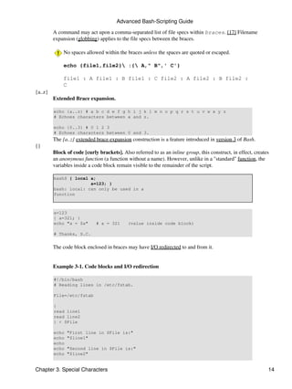 Advanced Bash-Scripting Guide

         A command may act upon a comma-separated list of file specs within braces. [17] Filename
         expansion (globbing) applies to the file specs between the braces.

              No spaces allowed within the braces unless the spaces are quoted or escaped.

              echo {file1,file2} :{ A," B",' C'}

              file1 : A file1 : B file1 : C file2 : A file2 : B file2 :
              C
{a..z}
         Extended Brace expansion.

         echo {a..z} # a b c d e f g h i j k l m n o p q r s t u v w x y z
         # Echoes characters between a and z.

         echo {0..3} # 0 1 2 3
         # Echoes characters between 0 and 3.
         The {a..z} extended brace expansion construction is a feature introduced in version 3 of Bash.
{}
         Block of code [curly brackets]. Also referred to as an inline group, this construct, in effect, creates
         an anonymous function (a function without a name). However, unlike in a "standard" function, the
         variables inside a code block remain visible to the remainder of the script.

         bash$ { local a;
                       a=123; }
         bash: local: can only be used in a
         function



         a=123
         { a=321; }
         echo "a = $a"       # a = 321      (value inside code block)

         # Thanks, S.C.


         The code block enclosed in braces may have I/O redirected to and from it.


         Example 3-1. Code blocks and I/O redirection

         #!/bin/bash
         # Reading lines in /etc/fstab.

         File=/etc/fstab

         {
         read line1
         read line2
         } < $File

         echo   "First line in $File is:"
         echo   "$line1"
         echo
         echo   "Second line in $File is:"
         echo   "$line2"


Chapter 3. Special Characters                                                                                  14
 