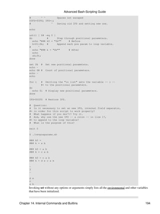 Advanced Bash-Scripting Guide
       #       ^ ^           Spaces not escaped
       OIFS=$IFS; IFS=:;
       #              ^      Saving old IFS and setting new one.

       echo

       until [ $# -eq 0 ]
       do           #      Step through positional parameters.
          echo "### k0 = "$k""     # Before
          k=$1:$k; #       Append each pos param to loop variable.
       #      ^
          echo "### k = "$k""      # After
          echo
          shift;
       done

       set $k #      Set new positional parameters.
       echo -
       echo $# #     Count of positional parameters.
       echo -
       echo

       for i     # Omitting the "in list" sets the variable -- i --
                 #+ to the positional parameters.
       do
         echo $i     # Display new positional parameters.
       done

       IFS=$OIFS     # Restore IFS.

       #    Question:
       #    Is it necessary to set an new IFS, internal field separator,
       #+   in order for this script to work properly?
       #    What happens if you don't? Try it.
       #    And, why use the new IFS -- a colon -- in line 17,
       #+   to append to the loop variable?
       #    What is the purpose of this?

       exit 0

       $ ./revposparams.sh

       ### k0 =
       ### k = a b

       ### k0 = a b
       ### k = c a b

       ### k0 = c a b
       ### k = d e c a b

       -
       3
       -

       d e
       c
       a b
      Invoking set without any options or arguments simply lists all the environmental and other variables
      that have been initialized.



Chapter 14. Internal Commands and Builtins                                                             194
 