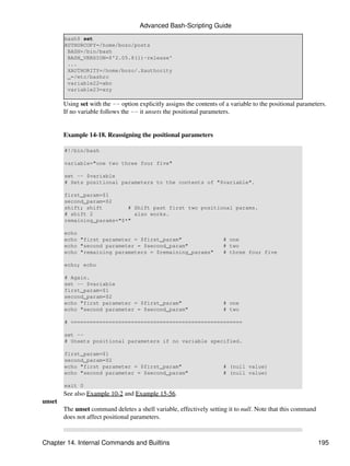 Advanced Bash-Scripting Guide
        bash$ set
        AUTHORCOPY=/home/bozo/posts
         BASH=/bin/bash
         BASH_VERSION=$'2.05.8(1)-release'
         ...
         XAUTHORITY=/home/bozo/.Xauthority
         _=/etc/bashrc
         variable22=abc
         variable23=xzy

        Using set with the -- option explicitly assigns the contents of a variable to the positional parameters.
        If no variable follows the -- it unsets the positional parameters.


        Example 14-18. Reassigning the positional parameters

        #!/bin/bash

        variable="one two three four five"

        set -- $variable
        # Sets positional parameters to the contents of "$variable".

        first_param=$1
        second_param=$2
        shift; shift        # Shift past first two positional params.
        # shift 2             also works.
        remaining_params="$*"

        echo
        echo "first parameter = $first_param"                          # one
        echo "second parameter = $second_param"                        # two
        echo "remaining parameters = $remaining_params"                # three four five

        echo; echo

        # Again.
        set -- $variable
        first_param=$1
        second_param=$2
        echo "first parameter = $first_param"                          # one
        echo "second parameter = $second_param"                        # two

        # ======================================================

        set --
        # Unsets positional parameters if no variable specified.

        first_param=$1
        second_param=$2
        echo "first parameter = $first_param"                          # (null value)
        echo "second parameter = $second_param"                        # (null value)

        exit 0
        See also Example 10-2 and Example 15-56.
unset
        The unset command deletes a shell variable, effectively setting it to null. Note that this command
        does not affect positional parameters.



Chapter 14. Internal Commands and Builtins                                                                   195
 