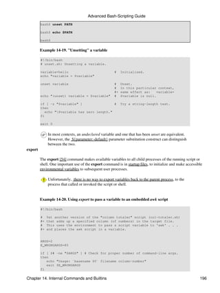 Advanced Bash-Scripting Guide
         bash$ unset PATH

         bash$ echo $PATH

         bash$


         Example 14-19. "Unsetting" a variable

         #!/bin/bash
         # unset.sh: Unsetting a variable.

         variable=hello                                #    Initialized.
         echo "variable = $variable"

         unset variable                                #    Unset.
                                                       #    In this particular context,
                                                       #+   same effect as:    variable=
         echo "(unset) variable = $variable"           #    $variable is null.

         if [ -z "$variable" ]                 #            Try a string-length test.
         then
            echo "$variable has zero length."
         fi

         exit 0


              In most contexts, an undeclared variable and one that has been unset are equivalent.
              However, the ${parameter:-default} parameter substitution construct can distinguish
              between the two.
export

         The export [54] command makes available variables to all child processes of the running script or
         shell. One important use of the export command is in startup files, to initialize and make accessible
         environmental variables to subsequent user processes.

              Unfortunately, there is no way to export variables back to the parent process, to the
              process that called or invoked the script or shell.


         Example 14-20. Using export to pass a variable to an embedded awk script

         #!/bin/bash

         #    Yet another version of the "column totaler" script (col-totaler.sh)
         #+   that adds up a specified column (of numbers) in the target file.
         #    This uses the environment to pass a script variable to 'awk' . . .
         #+   and places the awk script in a variable.


         ARGS=2
         E_WRONGARGS=85

         if [ $# -ne "$ARGS" ] # Check for proper number of command-line args.
         then
            echo "Usage: `basename $0` filename column-number"
            exit $E_WRONGARGS
         fi

Chapter 14. Internal Commands and Builtins                                                                  196
 