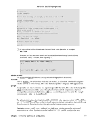 Advanced Bash-Scripting Guide

        filename=$1
        column_number=$2

        #===== Same as original script, up to this point =====#

        export column_number
        # Export column number to environment, so it's available for retrieval.


        # -----------------------------------------------
        awkscript='{ total += $ENVIRON["column_number"] }
        END { print total }'
        # Yes, a variable can hold an awk script.
        # -----------------------------------------------

        # Now, run the awk script.
        awk "$awkscript" "$filename"

        # Thanks, Stephane Chazelas.

        exit 0


             It is possible to initialize and export variables in the same operation, as in export
             var1=xxx.

             However, as Greg Keraunen points out, in certain situations this may have a different
             effect than setting a variable, then exporting it.

             bash$ export var=(a b); echo ${var[0]}
             (a b)



             bash$ var=(a b); export var; echo ${var[0]}
             a

declare, typeset
        The declare and typeset commands specify and/or restrict properties of variables.
readonly
        Same as declare -r, sets a variable as read-only, or, in effect, as a constant. Attempts to change the
        variable fail with an error message. This is the shell analog of the C language const type qualifier.
getopts
        This powerful tool parses command-line arguments passed to the script. This is the Bash analog of the
        getopt external command and the getopt library function familiar to C programmers. It permits
        passing and concatenating multiple options [55] and associated arguments to a script (for example
        scriptname -abc -e /usr/local).


        The getopts construct uses two implicit variables. $OPTIND is the argument pointer (OPTion INDex)
        and $OPTARG (OPTion ARGument) the (optional) argument attached to an option. A colon following
        the option name in the declaration tags that option as having an associated argument.

        A getopts construct usually comes packaged in a while loop, which processes the options and
        arguments one at a time, then increments the implicit $OPTIND variable to point to the next.


Chapter 14. Internal Commands and Builtins                                                                197
 