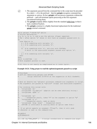 Advanced Bash-Scripting Guide

                1. The arguments passed from the command-line to the script must be preceded
                   by a dash (-). It is the prefixed - that lets getopts recognize command-line
                   arguments as options. In fact, getopts will not process arguments without the
                   prefixed -, and will terminate option processing at the first argument
                   encountered lacking them.
                2. The getopts template differs slightly from the standard while loop, in that it
                   lacks condition brackets.
                3. The getopts construct is a highly functional replacement for the traditional
                   getopt external command.

       while getopts ":abcde:fg" Option
       # Initial declaration.
       # a, b, c, d, e, f, and g are the options (flags) expected.
       # The : after option 'e' shows it will have an argument passed with it.
       do
          case $Option in
            a ) # Do something with variable 'a'.
            b ) # Do something with variable 'b'.
            ...
            e) # Do something with 'e', and also with $OPTARG,
                # which is the associated argument passed with option 'e'.
            ...
            g ) # Do something with variable 'g'.
          esac
       done
       shift $(($OPTIND - 1))
       # Move argument pointer to next.

       # All this is not nearly as complicated as it looks <grin>.


      Example 14-21. Using getopts to read the options/arguments passed to a script

       #!/bin/bash
       # ex33.sh: Exercising getopts and OPTIND
       #           Script modified 10/09/03 at the suggestion of Bill Gradwohl.


       # Here we observe how 'getopts' processes command-line arguments to script.
       # The arguments are parsed as "options" (flags) and associated arguments.

       # Try invoking this script with:
       #   'scriptname -mn'
       #   'scriptname -oq qOption' (qOption can be some arbitrary string.)
       #   'scriptname -qXXX -r'
       #
       #   'scriptname -qr'
       #+      - Unexpected result, takes "r" as the argument to option "q"
       #   'scriptname -q -r'
       #+      - Unexpected result, same as above
       #   'scriptname -mnop -mnop' - Unexpected result
       #   (OPTIND is unreliable at stating where an option came from.)
       #
       # If an option expects an argument ("flag:"), then it will grab
       #+ whatever is next on the command-line.

       NO_ARGS=0
       E_OPTERROR=85

       if [ $# -eq "$NO_ARGS" ]         # Script invoked with no command-line args?

Chapter 14. Internal Commands and Builtins                                                          198
 