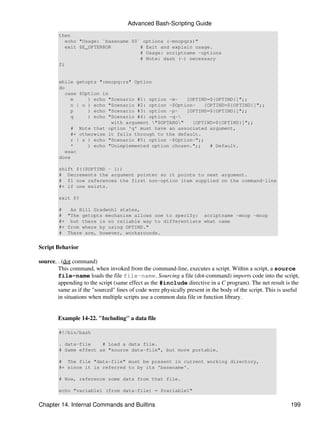 Advanced Bash-Scripting Guide
        then
           echo "Usage: `basename $0` options (-mnopqrs)"
           exit $E_OPTERROR          # Exit and explain usage.
                                     # Usage: scriptname -options
                                     # Note: dash (-) necessary
        fi


        while getopts ":mnopq:rs" Option
        do
           case $Option in
             m     ) echo "Scenario #1: option -m-   [OPTIND=${OPTIND}]";;
             n | o ) echo "Scenario #2: option -$Option-    [OPTIND=${OPTIND}]";;
             p     ) echo "Scenario #3: option -p-   [OPTIND=${OPTIND}]";;
             q     ) echo "Scenario #4: option -q-
                           with argument "$OPTARG"   [OPTIND=${OPTIND}]";;
             # Note that option 'q' must have an associated argument,
             #+ otherwise it falls through to the default.
             r | s ) echo "Scenario #5: option -$Option-";;
             *     ) echo "Unimplemented option chosen.";;    # Default.
           esac
        done

        shift $(($OPTIND - 1))
        # Decrements the argument pointer so it points to next argument.
        # $1 now references the first non-option item supplied on the command-line
        #+ if one exists.

        exit $?

        #   As Bill Gradwohl states,
        # "The getopts mechanism allows one to specify: scriptname -mnop -mnop
        #+ but there is no reliable way to differentiate what came
        #+ from where by using OPTIND."
        # There are, however, workarounds.


Script Behavior

source, . (dot command)
        This command, when invoked from the command-line, executes a script. Within a script, a source
        file-name loads the file file-name. Sourcing a file (dot-command) imports code into the script,
        appending to the script (same effect as the #include directive in a C program). The net result is the
        same as if the "sourced" lines of code were physically present in the body of the script. This is useful
        in situations when multiple scripts use a common data file or function library.


        Example 14-22. "Including" a data file

        #!/bin/bash

        . data-file    # Load a data file.
        # Same effect as "source data-file", but more portable.

        # The file "data-file" must be present in current working directory,
        #+ since it is referred to by its 'basename'.

        # Now, reference some data from that file.

        echo "variable1 (from data-file) = $variable1"


Chapter 14. Internal Commands and Builtins                                                                  199
 