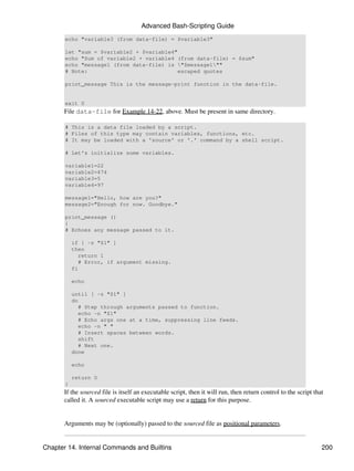 Advanced Bash-Scripting Guide
       echo "variable3 (from data-file) = $variable3"

       let "sum = $variable2 + $variable4"
       echo "Sum of variable2 + variable4 (from data-file) = $sum"
       echo "message1 (from data-file) is "$message1""
       # Note:                             escaped quotes

       print_message This is the message-print function in the data-file.


       exit 0
      File data-file for Example 14-22, above. Must be present in same directory.

       # This is a data file loaded by a script.
       # Files of this type may contain variables, functions, etc.
       # It may be loaded with a 'source' or '.' command by a shell script.

       # Let's initialize some variables.

       variable1=22
       variable2=474
       variable3=5
       variable4=97

       message1="Hello, how are you?"
       message2="Enough for now. Goodbye."

       print_message ()
       {
       # Echoes any message passed to it.

           if [ -z "$1" ]
           then
             return 1
             # Error, if argument missing.
           fi

           echo

           until [ -z "$1" ]
           do
             # Step through arguments passed to function.
             echo -n "$1"
             # Echo args one at a time, suppressing line feeds.
             echo -n " "
             # Insert spaces between words.
             shift
             # Next one.
           done

           echo

           return 0
       }
      If the sourced file is itself an executable script, then it will run, then return control to the script that
      called it. A sourced executable script may use a return for this purpose.


      Arguments may be (optionally) passed to the sourced file as positional parameters.


Chapter 14. Internal Commands and Builtins                                                                       200
 