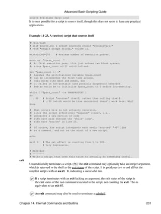 Advanced Bash-Scripting Guide
       source $filename $arg1 arg2
       It is even possible for a script to source itself, though this does not seem to have any practical
       applications.


       Example 14-23. A (useless) script that sources itself

       #!/bin/bash
       # self-source.sh: a script sourcing itself "recursively."
       # From "Stupid Script Tricks," Volume II.

       MAXPASSCNT=100         # Maximum number of execution passes.

       echo -n "$pass_count "
       # At first execution pass, this just echoes two blank spaces,
       #+ since $pass_count still uninitialized.

       let "pass_count += 1"
       # Assumes the uninitialized variable $pass_count
       #+ can be incremented the first time around.
       # This works with Bash and pdksh, but
       #+ it relies on non-portable (and possibly dangerous) behavior.
       # Better would be to initialize $pass_count to 0 before incrementing.

       while [ "$pass_count" -le $MAXPASSCNT ]
       do
          . $0  # Script "sources" itself, rather than calling itself.
                # ./$0 (which would be true recursion) doesn't work here. Why?
       done

       #    What occurs here is not actually recursion,
       #+   since the script effectively "expands" itself, i.e.,
       #+   generates a new section of code
       #+   with each pass through the 'while' loop',
       #    with each 'source' in line 20.
       #
       #    Of course, the script interprets each newly 'sourced' "#!" line
       #+   as a comment, and not as the start of a new script.

       echo

       exit 0     # The net effect is counting from 1 to 100.
                  # Very impressive.

       # Exercise:
       # --------
       # Write a script that uses this trick to actually do something useful.
exit
       Unconditionally terminates a script. [56] The exit command may optionally take an integer argument,
       which is returned to the shell as the exit status of the script. It is good practice to end all but the
       simplest scripts with an exit 0, indicating a successful run.

            If a script terminates with an exit lacking an argument, the exit status of the script is
            the exit status of the last command executed in the script, not counting the exit. This is
            equivalent to an exit $?.

            An exit command may also be used to terminate a subshell.


Chapter 14. Internal Commands and Builtins                                                                  201
 