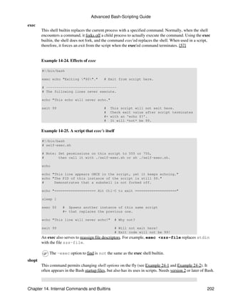 Advanced Bash-Scripting Guide

exec
        This shell builtin replaces the current process with a specified command. Normally, when the shell
        encounters a command, it forks off a child process to actually execute the command. Using the exec
        builtin, the shell does not fork, and the command exec'ed replaces the shell. When used in a script,
        therefore, it forces an exit from the script when the exec'ed command terminates. [57]


        Example 14-24. Effects of exec

        #!/bin/bash

        exec echo "Exiting "$0"."            # Exit from script here.

        # ----------------------------------
        # The following lines never execute.

        echo "This echo will never echo."

        exit 99                                #    This script will not exit here.
                                               #    Check exit value after script terminates
                                               #+   with an 'echo $?'.
                                               #    It will *not* be 99.


        Example 14-25. A script that exec's itself

        #!/bin/bash
        # self-exec.sh

        # Note: Set permissions on this script to 555 or 755,
        #       then call it with ./self-exec.sh or sh ./self-exec.sh.

        echo

        echo "This line appears ONCE in the script, yet it keeps echoing."
        echo "The PID of this instance of the script is still $$."
        #     Demonstrates that a subshell is not forked off.

        echo "==================== Hit Ctl-C to exit ===================="

        sleep 1

        exec $0      # Spawns another instance of this same script
                     #+ that replaces the previous one.

        echo "This line will never echo!"            # Why not?

        exit 99                                      # Will not exit here!
                                                     # Exit code will not be 99!
        An exec also serves to reassign file descriptors. For example, exec <zzz-file replaces stdin
        with the file zzz-file.

             The -exec option to find is not the same as the exec shell builtin.
shopt
        This command permits changing shell options on the fly (see Example 24-1 and Example 24-2). It
        often appears in the Bash startup files, but also has its uses in scripts. Needs version 2 or later of Bash.



Chapter 14. Internal Commands and Builtins                                                                     202
 