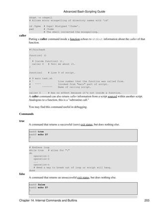 Advanced Bash-Scripting Guide
         shopt -s cdspell
         # Allows minor misspelling of directory names with 'cd'

         cd /hpme    # Oops! Mistyped '/home'.
         pwd         # /home
                     # The shell corrected the misspelling.
caller
         Putting a caller command inside a function echoes to stdout information about the caller of that
         function.

         #!/bin/bash

         function1 ()
         {
           # Inside function1 ().
           caller 0   # Tell me about it.
         }

         function1       # Line 9 of script.

         # 9 main test.sh
         # ^                      Line number that the function was called from.
         #   ^^^^                 Invoked from "main" part of script.
         #        ^^^^^^^         Name of calling script.

         caller 0        # Has no effect because it's not inside a function.
         A caller command can also return caller information from a script sourced within another script.
         Analogous to a function, this is a "subroutine call."

         You may find this command useful in debugging.

Commands

true
         A command that returns a successful (zero) exit status, but does nothing else.

         bash$ true
         bash$ echo $?
         0



         # Endless loop
         while true   # alias for ":"
         do
            operation-1
            operation-2
            ...
            operation-n
            # Need a way to break out of loop or script will hang.
         done
false
         A command that returns an unsuccessful exit status, but does nothing else.

         bash$ false
         bash$ echo $?
         1



Chapter 14. Internal Commands and Builtins                                                                  203
 