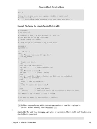 Advanced Bash-Scripting Guide

       exit 0

       # Now, how do you parse the separate fields of each line?
       # Hint: use awk, or . . .
       # . . . Hans-Joerg Diers suggests using the "set" Bash builtin.



       Example 3-2. Saving the output of a code block to a file

       #!/bin/bash
       # rpm-check.sh

       #    Queries an rpm file for description, listing,
       #+   and whether it can be installed.
       #    Saves output to a file.
       #
       #    This script illustrates using a code block.

       SUCCESS=0
       E_NOARGS=65

       if [ -z "$1" ]
       then
          echo "Usage: `basename $0` rpm-file"
          exit $E_NOARGS
       fi

       { # Begin code block.
         echo
         echo "Archive Description:"
         rpm -qpi $1       # Query description.
         echo
         echo "Archive Listing:"
         rpm -qpl $1       # Query listing.
         echo
         rpm -i --test $1 # Query whether rpm file can be installed.
         if [ "$?" -eq $SUCCESS ]
         then
           echo "$1 can be installed."
         else
           echo "$1 cannot be installed."
         fi
         echo              # End code block.
       } > "$1.test"       # Redirects output of everything in block to file.

       echo "Results of rpm test in file $1.test"

       # See rpm man page for explanation of options.

       exit 0


            Unlike a command group within (parentheses), as above, a code block enclosed by
            {braces} will not normally launch a subshell. [18]
{}
       placeholder for text. Used after xargs -i (replace strings option). The {} double curly brackets are a
       placeholder for output text.



Chapter 3. Special Characters                                                                             15
 