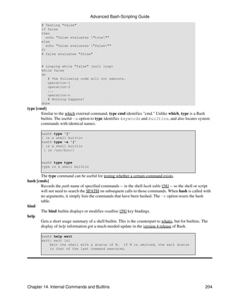 Advanced Bash-Scripting Guide
        # Testing "false"
        if false
        then
           echo "false evaluates "true""
        else
           echo "false evaluates "false""
        fi
        # false evaluates "false"


        # Looping while "false" (null loop)
        while false
        do
           # The following code will not execute.
           operation-1
           operation-2
           ...
           operation-n
           # Nothing happens!
        done
type [cmd]
       Similar to the which external command, type cmd identifies "cmd." Unlike which, type is a Bash
       builtin. The useful -a option to type identifies keywords and builtins, and also locates system
       commands with identical names.

        bash$ type '['
        [ is a shell builtin
        bash$ type -a '['
        [ is a shell builtin
         [ is /usr/bin/[


        bash$ type type
        type is a shell builtin

       The type command can be useful for testing whether a certain command exists.
hash [cmds]
       Records the path name of specified commands -- in the shell hash table [58] -- so the shell or script
       will not need to search the $PATH on subsequent calls to those commands. When hash is called with
       no arguments, it simply lists the commands that have been hashed. The -r option resets the hash
       table.
bind
       The bind builtin displays or modifies readline [59] key bindings.
help
       Gets a short usage summary of a shell builtin. This is the counterpart to whatis, but for builtins. The
       display of help information got a much-needed update in the version 4 release of Bash.

        bash$ help exit
        exit: exit [n]
            Exit the shell with a status of N. If N is omitted, the exit status
            is that of the last command executed.




Chapter 14. Internal Commands and Builtins                                                                204
 