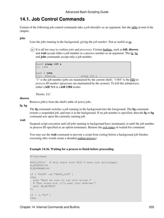 Advanced Bash-Scripting Guide

14.1. Job Control Commands
Certain of the following job control commands take a job identifier as an argument. See the table at end of the
chapter.

jobs
         Lists the jobs running in the background, giving the job number. Not as useful as ps.

              It is all too easy to confuse jobs and processes. Certain builtins, such as kill, disown,
              and wait accept either a job number or a process number as an argument. The fg, bg
              and jobs commands accept only a job number.

              bash$ sleep 100 &
              [1] 1384

              bash $ jobs
              [1]+ Running                          sleep 100 &
              "1" is the job number (jobs are maintained by the current shell). "1384" is the PID or
              process ID number (processes are maintained by the system). To kill this job/process,
              either a kill %1 or a kill 1384 works.

              Thanks, S.C.
disown
         Remove job(s) from the shell's table of active jobs.
fg, bg
         The fg command switches a job running in the background into the foreground. The bg command
         restarts a suspended job, and runs it in the background. If no job number is specified, then the fg or bg
         command acts upon the currently running job.
wait
         Suspend script execution until all jobs running in background have terminated, or until the job number
         or process ID specified as an option terminates. Returns the exit status of waited-for command.

         You may use the wait command to prevent a script from exiting before a background job finishes
         executing (this would create a dreaded orphan process).


         Example 14-26. Waiting for a process to finish before proceeding

         #!/bin/bash

         ROOT_UID=0    # Only users with $UID 0 have root privileges.
         E_NOTROOT=65
         E_NOPARAMS=66

         if [ "$UID" -ne "$ROOT_UID" ]
         then
            echo "Must be root to run this script."
            # "Run along kid, it's past your bedtime."
            exit $E_NOTROOT
         fi

         if [ -z "$1" ]
         then


Chapter 14. Internal Commands and Builtins                                                                   205
 