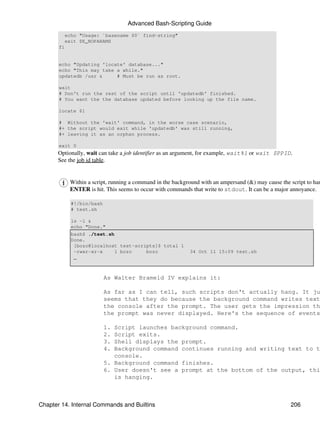 Advanced Bash-Scripting Guide
         echo "Usage: `basename $0` find-string"
         exit $E_NOPARAMS
       fi


       echo "Updating 'locate' database..."
       echo "This may take a while."
       updatedb /usr &     # Must be run as root.

       wait
       # Don't run the rest of the script until 'updatedb' finished.
       # You want the the database updated before looking up the file name.

       locate $1

       # Without the 'wait' command, in the worse case scenario,
       #+ the script would exit while 'updatedb' was still running,
       #+ leaving it as an orphan process.

       exit 0
      Optionally, wait can take a job identifier as an argument, for example, wait%1 or wait $PPID.
      See the job id table.


            Within a script, running a command in the background with an ampersand (&) may cause the script to han
            ENTER is hit. This seems to occur with commands that write to stdout. It can be a major annoyance.

            #!/bin/bash
            # test.sh

            ls -l &
            echo "Done."
            bash$ ./test.sh
            Done.
             [bozo@localhost test-scripts]$ total 1
             -rwxr-xr-x     1 bozo    bozo                  34 Oct 11 15:09 test.sh
             _



                          As Walter Brameld IV explains it:

                          As far as I can tell, such scripts don't actually hang. It ju
                          seems that they do because the background command writes text
                          the console after the prompt. The user gets the impression th
                          the prompt was never displayed. Here's the sequence of events

                          1. Script launches background command.
                          2. Script exits.
                          3. Shell displays the prompt.
                          4. Background command continues running and writing text to t
                             console.
                          5. Background command finishes.
                          6. User doesn't see a prompt at the bottom of the output, thi
                             is hanging.



Chapter 14. Internal Commands and Builtins                                                           206
 