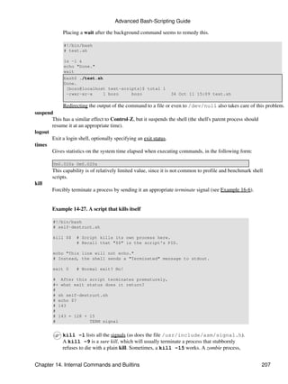 Advanced Bash-Scripting Guide

            Placing a wait after the background command seems to remedy this.

             #!/bin/bash
             # test.sh

             ls -l &
             echo "Done."
             wait
             bash$ ./test.sh
             Done.
              [bozo@localhost test-scripts]$ total 1
              -rwxr-xr-x     1 bozo    bozo                    34 Oct 11 15:09 test.sh

            Redirecting the output of the command to a file or even to /dev/null also takes care of this problem.
suspend
       This has a similar effect to Control-Z, but it suspends the shell (the shell's parent process should
       resume it at an appropriate time).
logout
       Exit a login shell, optionally specifying an exit status.
times
       Gives statistics on the system time elapsed when executing commands, in the following form:

        0m0.020s 0m0.020s
       This capability is of relatively limited value, since it is not common to profile and benchmark shell
       scripts.
kill
       Forcibly terminate a process by sending it an appropriate terminate signal (see Example 16-6).


       Example 14-27. A script that kills itself

        #!/bin/bash
        # self-destruct.sh

        kill $$   # Script kills its own process here.
                  # Recall that "$$" is the script's PID.

        echo "This line will not echo."
        # Instead, the shell sends a "Terminated" message to stdout.

        exit 0    # Normal exit? No!

        # After this script terminates prematurely,
        #+ what exit status does it return?
        #
        # sh self-destruct.sh
        # echo $?
        # 143
        #
        # 143 = 128 + 15
        #             TERM signal


            kill -l lists all the signals (as does the file /usr/include/asm/signal.h).
            A kill -9 is a sure kill, which will usually terminate a process that stubbornly
            refuses to die with a plain kill. Sometimes, a kill -15 works. A zombie process,


Chapter 14. Internal Commands and Builtins                                                                 207
 