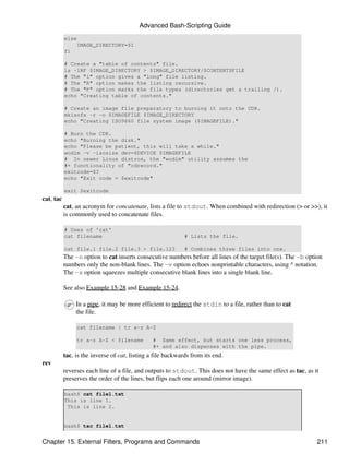 Advanced Bash-Scripting Guide
           else
               IMAGE_DIRECTORY=$1
           fi

           # Create a "table of contents" file.
           ls -lRF $IMAGE_DIRECTORY > $IMAGE_DIRECTORY/$CONTENTSFILE
           # The "l" option gives a "long" file listing.
           # The "R" option makes the listing recursive.
           # The "F" option marks the file types (directories get a trailing /).
           echo "Creating table of contents."

           # Create an image file preparatory to burning it onto the CDR.
           mkisofs -r -o $IMAGEFILE $IMAGE_DIRECTORY
           echo "Creating ISO9660 file system image ($IMAGEFILE)."

           # Burn the CDR.
           echo "Burning the disk."
           echo "Please be patient, this will take a while."
           wodim -v -isosize dev=$DEVICE $IMAGEFILE
           # In newer Linux distros, the "wodim" utility assumes the
           #+ functionality of "cdrecord."
           exitcode=$?
           echo "Exit code = $exitcode"

           exit $exitcode
cat, tac
           cat, an acronym for concatenate, lists a file to stdout. When combined with redirection (> or >>), it
           is commonly used to concatenate files.

           # Uses of 'cat'
           cat filename                                      # Lists the file.

           cat file.1 file.2 file.3 > file.123               # Combines three files into one.
           The -n option to cat inserts consecutive numbers before all lines of the target file(s). The -b option
           numbers only the non-blank lines. The -v option echoes nonprintable characters, using ^ notation.
           The -s option squeezes multiple consecutive blank lines into a single blank line.

           See also Example 15-28 and Example 15-24.

                In a pipe, it may be more efficient to redirect the stdin to a file, rather than to cat
                the file.

                cat filename | tr a-z A-Z

                tr a-z A-Z < filename          # Same effect, but starts one less process,
                                               #+ and also dispenses with the pipe.
           tac, is the inverse of cat, listing a file backwards from its end.
rev
           reverses each line of a file, and outputs to stdout. This does not have the same effect as tac, as it
           preserves the order of the lines, but flips each one around (mirror image).

           bash$ cat file1.txt
           This is line 1.
            This is line 2.


           bash$ tac file1.txt


Chapter 15. External Filters, Programs and Commands                                                            211
 