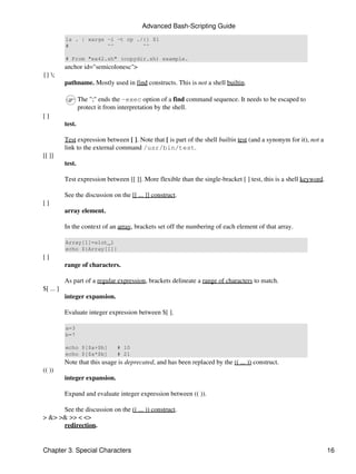Advanced Bash-Scripting Guide
           ls . | xargs -i -t cp ./{} $1
           #            ^^         ^^

           # From "ex42.sh" (copydir.sh) example.
           anchor id="semicolonesc">
{} ;
           pathname. Mostly used in find constructs. This is not a shell builtin.

                   The ";" ends the -exec option of a find command sequence. It needs to be escaped to
                   protect it from interpretation by the shell.
[]
           test.

           Test expression between [ ]. Note that [ is part of the shell builtin test (and a synonym for it), not a
           link to the external command /usr/bin/test.
[[ ]]
           test.

           Test expression between [[ ]]. More flexible than the single-bracket [ ] test, this is a shell keyword.

           See the discussion on the [[ ... ]] construct.
[]
           array element.

           In the context of an array, brackets set off the numbering of each element of that array.

           Array[1]=slot_1
           echo ${Array[1]}
[]
           range of characters.

           As part of a regular expression, brackets delineate a range of characters to match.
$[ ... ]
           integer expansion.

           Evaluate integer expression between $[ ].

           a=3
           b=7

           echo $[$a+$b]         # 10
           echo $[$a*$b]         # 21
           Note that this usage is deprecated, and has been replaced by the (( ... )) construct.
(( ))
           integer expansion.

           Expand and evaluate integer expression between (( )).

      See the discussion on the (( ... )) construct.
> &> >& >> < <>
      redirection.


Chapter 3. Special Characters                                                                                         16
 