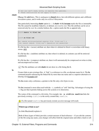 Advanced Bash-Scripting Guide
         #+ but you can't read, write, or execute the symlinks.
         # These restrictions do not apply to root.
chattr
         Change file attributes. This is analogous to chmod above, but with different options and a different
         invocation syntax, and it works only on ext2/ext3 filesystems.

         One particularly interesting chattr option is i. A chattr +i filename marks the file as immutable.
         The file cannot be modified, linked to, or deleted, not even by root. This file attribute can be set or
         removed only by root. In a similar fashion, the a option marks the file as append only.

         root# chattr +i file1.txt


         root# rm file1.txt

         rm: remove write-protected regular file `file1.txt'? y
          rm: cannot remove `file1.txt': Operation not permitted

         If a file has the s (secure) attribute set, then when it is deleted its block is overwritten with binary
         zeroes. [63]

         If a file has the u (undelete) attribute set, then when it is deleted, its contents can still be retrieved
         (undeleted).

         If a file has the c (compress) attribute set, then it will automatically be compressed on writes to disk,
         and uncompressed on reads.

              The file attributes set with chattr do not show in a file listing (ls -l).
ln
         Creates links to pre-existings files. A "link" is a reference to a file, an alternate name for it. The ln
         command permits referencing the linked file by more than one name and is a superior alternative to
         aliasing (see Example 4-6).

         The ln creates only a reference, a pointer to the file only a few bytes in size.


         The ln command is most often used with the -s, symbolic or "soft" link flag. Advantages of using the
         -s flag are that it permits linking across file systems or to directories.

         The syntax of the command is a bit tricky. For example: ln -s oldfile newfile links the
         previously existing oldfile to the newly created link, newfile.

              If a file named newfile has previously existed, an error message will result.


          Which type of link to use?

          As John Macdonald explains it:

          Both of these [types of links] provide a certain measure of dual reference -- if you edit the contents
          of the file using any name, your changes will affect both the original name and either a hard or soft


Chapter 15. External Filters, Programs and Commands                                                                   214
 