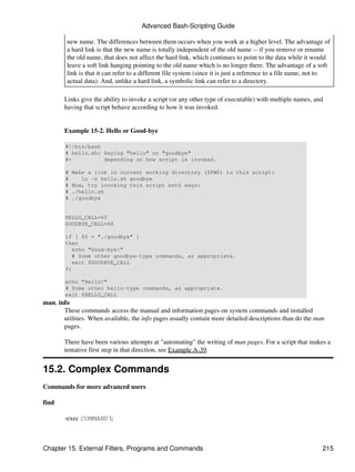 Advanced Bash-Scripting Guide

         new name. The differences between them occurs when you work at a higher level. The advantage of
         a hard link is that the new name is totally independent of the old name -- if you remove or rename
         the old name, that does not affect the hard link, which continues to point to the data while it would
         leave a soft link hanging pointing to the old name which is no longer there. The advantage of a soft
         link is that it can refer to a different file system (since it is just a reference to a file name, not to
         actual data). And, unlike a hard link, a symbolic link can refer to a directory.

        Links give the ability to invoke a script (or any other type of executable) with multiple names, and
        having that script behave according to how it was invoked.


        Example 15-2. Hello or Good-bye

        #!/bin/bash
        # hello.sh: Saying "hello" or "goodbye"
        #+          depending on how script is invoked.

        #   Make a link in current working directory ($PWD) to this script:
        #      ln -s hello.sh goodbye
        #   Now, try invoking this script both ways:
        #   ./hello.sh
        #   ./goodbye


        HELLO_CALL=65
        GOODBYE_CALL=66

        if [ $0 = "./goodbye" ]
        then
          echo "Good-bye!"
          # Some other goodbye-type commands, as appropriate.
          exit $GOODBYE_CALL
        fi

        echo "Hello!"
        # Some other hello-type commands, as appropriate.
        exit $HELLO_CALL
man, info
       These commands access the manual and information pages on system commands and installed
       utilities. When available, the info pages usually contain more detailed descriptions than do the man
       pages.

        There have been various attempts at "automating" the writing of man pages. For a script that makes a
        tentative first step in that direction, see Example A-39.


15.2. Complex Commands
Commands for more advanced users

find

        -exec COMMAND ;



Chapter 15. External Filters, Programs and Commands                                                           215
 