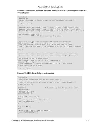 Advanced Bash-Scripting Guide

      Example 15-3. Badname, eliminate file names in current directory containing bad characters
      and whitespace.

       #!/bin/bash
       # badname.sh
       # Delete filenames in current directory containing bad characters.

       for filename in *
       do
          badname=`echo "$filename" | sed -n /[+{;"=?~()<>&*|$]/p`
       # badname=`echo "$filename" | sed -n '/[+{;"=?~()<>&*|$]/p'` also works.
       # Deletes files containing these nasties:      + { ; "  = ? ~ ( ) < > & * | $
       #
          rm $badname 2>/dev/null
       #              ^^^^^^^^^^^ Error messages deep-sixed.
       done

       # Now, take care of files containing all manner of whitespace.
       find . -name "* *" -exec rm -f {} ;
       # The path name of the file that _find_ finds replaces the "{}".
       # The '' ensures that the ';' is interpreted literally, as end of command.

       exit 0

       #---------------------------------------------------------------------
       # Commands below this line will not execute because of _exit_ command.

       # An alternative to the above script:
       find . -name '*[+{;"=?~()<>&*|$ ]*' -maxdepth 0 
       -exec rm -f '{}' ;
       # The "-maxdepth 0" option ensures that _find_ will not search
       #+ subdirectories below $PWD.

       # (Thanks, S.C.)


      Example 15-4. Deleting a file by its inode number

       #!/bin/bash
       # idelete.sh: Deleting a file by its inode number.

       # This is useful when a filename starts with an illegal character,
       #+ such as ? or -.

       ARGCOUNT=1                          # Filename arg must be passed to script.
       E_WRONGARGS=70
       E_FILE_NOT_EXIST=71
       E_CHANGED_MIND=72

       if [ $# -ne "$ARGCOUNT" ]
       then
          echo "Usage: `basename $0` filename"
          exit $E_WRONGARGS
       fi

       if [ ! -e "$1" ]
       then
          echo "File ""$1"" does not exist."
          exit $E_FILE_NOT_EXIST
       fi



Chapter 15. External Filters, Programs and Commands                                            217
 