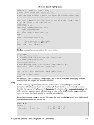 Advanced Bash-Scripting Guide
        inum=`ls -i | grep "$1" | awk '{print $1}'`
        # inum = inode (index node) number of file
        # -----------------------------------------------------------------------
        # Every file has an inode, a record that holds its physical address info.
        # -----------------------------------------------------------------------

        echo; echo -n "Are you absolutely sure you want to delete "$1" (y/n)? "
        # The '-v' option to 'rm' also asks this.
        read answer
        case "$answer" in
        [nN]) echo "Changed your mind, huh?"
              exit $E_CHANGED_MIND
              ;;
        *)    echo "Deleting file "$1".";;
        esac

        find . -inum $inum -exec rm {} ;
        #                           ^^
        #        Curly brackets are placeholder
        #+       for text output by "find."
        echo "File ""$1"" deleted!"

        exit 0
        The find command also works without the -exec option.

        #!/bin/bash
        # Find suid root files.
        # A strange suid file might indicate a security hole,
        #+ or even a system intrusion.

        directory="/usr/sbin"
        # Might also try /sbin, /bin, /usr/bin, /usr/local/bin, etc.
        permissions="+4000" # suid root (dangerous!)


        for file in $( find "$directory" -perm "$permissions" )
        do
           ls -ltF --author "$file"
        done
        See Example 15-30, Example 3-4, and Example 10-9 for scripts using find. Its manpage provides
        more detail on this complex and powerful command.
xargs
        A filter for feeding arguments to a command, and also a tool for assembling the commands
        themselves. It breaks a data stream into small enough chunks for filters and commands to process.
        Consider it as a powerful replacement for backquotes. In situations where command substitution fails
        with a too many arguments error, substituting xargs often works. [64] Normally, xargs reads from
        stdin or from a pipe, but it can also be given the output of a file.

        The default command for xargs is echo. This means that input piped to xargs may have linefeeds and
        other whitespace characters stripped out.

        bash$ ls -l
        total 0
         -rw-rw-r--       1 bozo    bozo           0 Jan 29 23:58 file1
         -rw-rw-r--       1 bozo    bozo           0 Jan 29 23:58 file2




Chapter 15. External Filters, Programs and Commands                                                     218
 