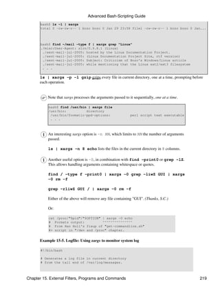Advanced Bash-Scripting Guide
       bash$ ls -l | xargs
       total 0 -rw-rw-r-- 1 bozo bozo 0 Jan 29 23:58 file1 -rw-rw-r-- 1 bozo bozo 0 Jan...



       bash$ find ~/mail -type f | xargs grep "Linux"
       ./misc:User-Agent: slrn/0.9.8.1 (Linux)
        ./sent-mail-jul-2005: hosted by the Linux Documentation Project.
        ./sent-mail-jul-2005: (Linux Documentation Project Site, rtf version)
        ./sent-mail-jul-2005: Subject: Criticism of Bozo's Windows/Linux article
        ./sent-mail-jul-2005: while mentioning that the Linux ext2/ext3 filesystem
        . . .

      ls | xargs -p -l gzip gzips every file in current directory, one at a time, prompting before
      each operation.


          Note that xargs processes the arguments passed to it sequentially, one at a time.

           bash$ find /usr/bin | xargs file
           /usr/bin:          directory
            /usr/bin/foomatic-ppd-options:                   perl script text executable
            . . .



           An interesting xargs option is -n NN, which limits to NN the number of arguments
           passed.

           ls | xargs -n 8 echo lists the files in the current directory in 8 columns.

           Another useful option is -0, in combination with find -print0 or grep -lZ.
           This allows handling arguments containing whitespace or quotes.

           find / -type f -print0 | xargs -0 grep -liwZ GUI | xargs
           -0 rm -f

           grep -rliwZ GUI / | xargs -0 rm -f

           Either of the above will remove any file containing "GUI". (Thanks, S.C.)

           Or:

           cat /proc/"$pid"/"$OPTION" | xargs -0 echo
           # Formats output:          ^^^^^^^^^^^^^^^
           # From Han Holl's fixup of "get-commandline.sh"
           #+ script in "/dev and /proc" chapter.


      Example 15-5. Logfile: Using xargs to monitor system log

       #!/bin/bash

       # Generates a log file in current directory
       # from the tail end of /var/log/messages.



Chapter 15. External Filters, Programs and Commands                                             219
 