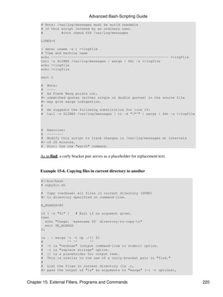 Advanced Bash-Scripting Guide
       # Note: /var/log/messages must be world readable
       # if this script invoked by an ordinary user.
       #         #root chmod 644 /var/log/messages

       LINES=5

       ( date; uname -a ) >>logfile
       # Time and machine name
       echo ---------------------------------------------------------- >>logfile
       tail -n $LINES /var/log/messages | xargs | fmt -s >>logfile
       echo >>logfile
       echo >>logfile

       exit 0

       #    Note:
       #    ----
       #    As Frank Wang points out,
       #+   unmatched quotes (either single or double quotes) in the source file
       #+   may give xargs indigestion.
       #
       #    He suggests the following substitution for line 15:
       #    tail -n $LINES /var/log/messages | tr -d ""'" | xargs | fmt -s >>logfile



       #    Exercise:
       #    --------
       #    Modify this script to track changes in /var/log/messages at intervals
       #+   of 20 minutes.
       #    Hint: Use the "watch" command.


      As in find, a curly bracket pair serves as a placeholder for replacement text.


      Example 15-6. Copying files in current directory to another

       #!/bin/bash
       # copydir.sh

       # Copy (verbose) all files in current directory ($PWD)
       #+ to directory specified on command-line.

       E_NOARGS=85

       if [ -z "$1" ]    # Exit if no argument given.
       then
          echo "Usage: `basename $0` directory-to-copy-to"
          exit $E_NOARGS
       fi

       ls   . | xargs -i -t cp ./{} $1
       #              ^^ ^^      ^^
       #    -t is "verbose" (output command-line to stderr) option.
       #    -i is "replace strings" option.
       #    {} is a placeholder for output text.
       #    This is similar to the use of a curly-bracket pair in "find."
       #
       #    List the files in current directory (ls .),
       #+   pass the output of "ls" as arguments to "xargs" (-i -t options),


Chapter 15. External Filters, Programs and Commands                                     220
 