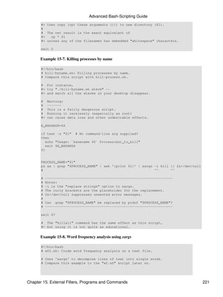 Advanced Bash-Scripting Guide
       #+ then copy (cp) these arguments ({}) to new directory ($1).
       #
       # The net result is the exact equivalent of
       #+   cp * $1
       #+ unless any of the filenames has embedded "whitespace" characters.

       exit 0


      Example 15-7. Killing processes by name

       #!/bin/bash
       # kill-byname.sh: Killing processes by name.
       # Compare this script with kill-process.sh.

       # For instance,
       #+ try "./kill-byname.sh xterm" --
       #+ and watch all the xterms on your desktop disappear.

       #    Warning:
       #    -------
       #    This is a fairly dangerous script.
       #    Running it carelessly (especially as root)
       #+   can cause data loss and other undesirable effects.

       E_BADARGS=66

       if test -z "$1" # No command-line arg supplied?
       then
          echo "Usage: `basename $0` Process(es)_to_kill"
          exit $E_BADARGS
       fi


       PROCESS_NAME="$1"
       ps ax | grep "$PROCESS_NAME" | awk '{print $1}' | xargs -i kill {} 2&>/dev/null
       #                                                       ^^      ^^

       #   ---------------------------------------------------------------
       #   Notes:
       #   -i is the "replace strings" option to xargs.
       #   The curly brackets are the placeholder for the replacement.
       #   2&>/dev/null suppresses unwanted error messages.
       #
       #   Can grep "$PROCESS_NAME" be replaced by pidof "$PROCESS_NAME"?
       #   ---------------------------------------------------------------

       exit $?

       # The "killall" command has the same effect as this script,
       #+ but using it is not quite as educational.


      Example 15-8. Word frequency analysis using xargs

       #!/bin/bash
       # wf2.sh: Crude word frequency analysis on a text file.

       # Uses 'xargs' to decompose lines of text into single words.
       # Compare this example to the "wf.sh" script later on.




Chapter 15. External Filters, Programs and Commands                                      221
 
