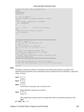 Advanced Bash-Scripting Guide
       # Check for input file on command-line.
       ARGS=1
       E_BADARGS=85
       E_NOFILE=86

       if [ $# -ne "$ARGS" ]
       # Correct number of arguments passed to script?
       then
          echo "Usage: `basename $0` filename"
          exit $E_BADARGS
       fi

       if [ ! -f "$1" ]        # Check if file exists.
       then
          echo "File "$1" does not exist."
          exit $E_NOFILE
       fi



       #####################################################
       cat "$1" | xargs -n1 | 
       # List the file, one word per line.
       tr A-Z a-z | 
       # Shift characters to lowercase.
       sed -e 's/.//g' -e 's/,//g' -e 's/ /
       /g' | 
       # Filter out periods and commas, and
       #+ change space between words to linefeed,
       sort | uniq -c | sort -nr
       # Finally remove duplicates, prefix occurrence count
       #+ and sort numerically.
       #####################################################

       # This does the same job as the "wf.sh" example,
       #+ but a bit more ponderously, and it runs more slowly (why?).

       exit $?
expr
       All-purpose expression evaluator: Concatenates and evaluates the arguments according to the
       operation given (arguments must be separated by spaces). Operations may be arithmetic, comparison,
       string, or logical.

       expr 3 + 5
            returns 8
       expr 5 % 3
            returns 2
       expr 1 / 0
            returns the error message, expr: division by zero

            Illegal arithmetic operations not allowed.
       expr 5 * 3
            returns 15

            The multiplication operator must be escaped when used in an arithmetic expression with
            expr.
       y=`expr $y + 1`


Chapter 15. External Filters, Programs and Commands                                                  222
 