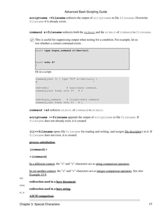 Advanced Bash-Scripting Guide

       scriptname >filename redirects the output of scriptname to file filename. Overwrite
       filename if it already exists.


       command &>filename redirects both the stdout and the stderr of command to filename.

            This is useful for suppressing output when testing for a condition. For example, let us
            test whether a certain command exists.

            bash$ type bogus_command &>/dev/null



            bash$ echo $?
            1

            Or in a script:

            command_test () { type "$1" &>/dev/null; }
            #                                      ^

            cmd=rmdir            # Legitimate command.
            command_test $cmd; echo $?   # 0


            cmd=bogus_command    # Illegitimate command
            command_test $cmd; echo $?   # 1


       command >&2 redirects stdout of command to stderr.

       scriptname >>filename appends the output of scriptname to file filename. If
       filename does not already exist, it is created.


       [i]<>filename opens file filename for reading and writing, and assigns file descriptor i to it. If
       filename does not exist, it is created.

       process substitution.

       (command)>

       <(command)

       In a different context, the "<" and ">" characters act as string comparison operators.

       In yet another context, the "<" and ">" characters act as integer comparison operators. See also
       Example 15-9.
<<
       redirection used in a here document.
<<<
       redirection used in a here string.
<, >
       ASCII comparison.

Chapter 3. Special Characters                                                                             17
 