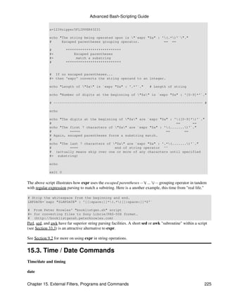 Advanced Bash-Scripting Guide


             a=1234zipper5FLIPPER43231

             echo "The string being operated upon is "`expr "$a" : '(.*)'`"."
             #     Escaped parentheses grouping operator.            == ==

             #         ***************************
             #+            Escaped parentheses
             #+             match a substring
             #         ***************************


             # If no escaped parentheses...
             #+ then 'expr' converts the string operand to an integer.

             echo "Length of "$a" is `expr "$a" : '.*'`."                # Length of string

             echo "Number of digits at the beginning of "$a" is `expr "$a" : '[0-9]*'`."

             # ------------------------------------------------------------------------- #

             echo

             echo "The digits at the beginning of "$a" are `expr "$a" : '([0-9]*)'`."
             #                                                             ==      ==
             echo "The first 7 characters of "$a" are `expr "$a" : '(.......)'`."
             #         =====                                          ==       ==
             # Again, escaped parentheses force a substring match.
             #
             echo "The last 7 characters of "$a" are `expr "$a" : '.*(.......)'`."
             #         ====                  end of string operator ^^
             # (actually means skip over one or more of any characters until specified
             #+ substring)

             echo

             exit 0


The above script illustrates how expr uses the escaped parentheses -- ( ... ) -- grouping operator in tandem
with regular expression parsing to match a substring. Here is a another example, this time from "real life."

# Strip the whitespace from the beginning and end.
LRFDATE=`expr "$LRFDATE" : '[[:space:]]*(.*)[[:space:]]*$'`

# From Peter Knowles' "booklistgen.sh" script
#+ for converting files to Sony Librie/PRS-50X format.
# (http://booklistgensh.peterknowles.com)
Perl, sed, and awk have far superior string parsing facilities. A short sed or awk "subroutine" within a script
(see Section 33.3) is an attractive alternative to expr.

See Section 9.2 for more on using expr in string operations.


15.3. Time / Date Commands
Time/date and timing

date


Chapter 15. External Filters, Programs and Commands                                                          225
 