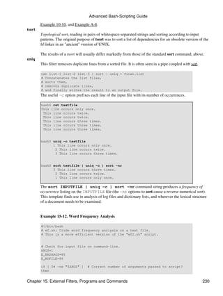 Advanced Bash-Scripting Guide

        Example 10-10, and Example A-8.
tsort
        Topological sort, reading in pairs of whitespace-separated strings and sorting according to input
        patterns. The original purpose of tsort was to sort a list of dependencies for an obsolete version of the
        ld linker in an "ancient" version of UNIX.

        The results of a tsort will usually differ markedly from those of the standard sort command, above.
uniq
        This filter removes duplicate lines from a sorted file. It is often seen in a pipe coupled with sort.

        cat list-1 list-2 list-3 | sort | uniq > final.list
        # Concatenates the list files,
        # sorts them,
        # removes duplicate lines,
        # and finally writes the result to an output file.
        The useful -c option prefixes each line of the input file with its number of occurrences.

        bash$ cat testfile
        This line occurs only once.
         This line occurs twice.
         This line occurs twice.
         This line occurs three times.
         This line occurs three times.
         This line occurs three times.


        bash$ uniq -c testfile
              1 This line occurs only once.
               2 This line occurs twice.
               3 This line occurs three times.


        bash$ sort testfile | uniq -c | sort -nr
              3 This line occurs three times.
               2 This line occurs twice.
               1 This line occurs only once.

        The sort INPUTFILE | uniq -c | sort -nr command string produces a frequency of
        occurrence listing on the INPUTFILE file (the -nr options to sort cause a reverse numerical sort).
        This template finds use in analysis of log files and dictionary lists, and wherever the lexical structure
        of a document needs to be examined.


        Example 15-12. Word Frequency Analysis

        #!/bin/bash
        # wf.sh: Crude word frequency analysis on a text file.
        # This is a more efficient version of the "wf2.sh" script.


        # Check for input file on command-line.
        ARGS=1
        E_BADARGS=85
        E_NOFILE=86

        if [ $# -ne "$ARGS" ]         # Correct number of arguments passed to script?
        then


Chapter 15. External Filters, Programs and Commands                                                             230
 