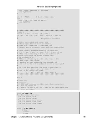 Advanced Bash-Scripting Guide
         echo "Usage: `basename $0` filename"
         exit $E_BADARGS
       fi

       if [ ! -f "$1" ]        # Check if file exists.
       then
          echo "File "$1" does not exist."
          exit $E_NOFILE
       fi



       ########################################################
       # main ()
       sed -e 's/.//g' -e 's/,//g' -e 's/ /
       /g' "$1" | tr 'A-Z' 'a-z' | sort | uniq -c | sort -nr
       #                           =========================
       #                            Frequency of occurrence

       #    Filter out periods and commas, and
       #+   change space between words to linefeed,
       #+   then shift characters to lowercase, and
       #+   finally prefix occurrence count and sort numerically.

       # Arun Giridhar suggests modifying the above to:
       # . . . | sort | uniq -c | sort +1 [-f] | sort +0 -nr
       # This adds a secondary sort key, so instances of
       #+ equal occurrence are sorted alphabetically.
       # As he explains it:
       # "This is effectively a radix sort, first on the
       #+ least significant column
       #+ (word or string, optionally case-insensitive)
       #+ and last on the most significant column (frequency)."
       #
       # As Frank Wang explains, the above is equivalent to
       #+       . . . | sort | uniq -c | sort +0 -nr
       #+ and the following also works:
       #+       . . . | sort | uniq -c | sort -k1nr -k
       ########################################################

       exit 0

       # Exercises:
       # ---------
       # 1) Add 'sed' commands to filter out other punctuation,
       #+   such as semicolons.
       # 2) Modify the script to also filter out multiple spaces and
       #+   other whitespace.

       bash$ cat testfile
       This line occurs only once.
        This line occurs twice.
        This line occurs twice.
        This line occurs three times.
        This line occurs three times.
        This line occurs three times.


       bash$ ./wf.sh testfile
             6 this
              6 occurs
              6 line

Chapter 15. External Filters, Programs and Commands                    231
 