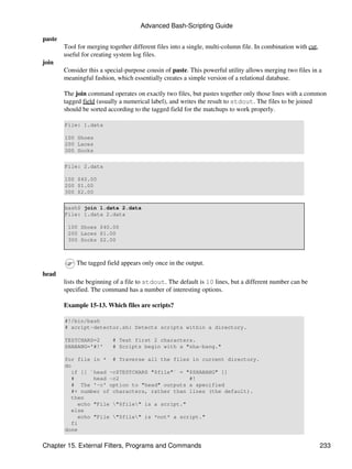 Advanced Bash-Scripting Guide
paste
        Tool for merging together different files into a single, multi-column file. In combination with cut,
        useful for creating system log files.
join
        Consider this a special-purpose cousin of paste. This powerful utility allows merging two files in a
        meaningful fashion, which essentially creates a simple version of a relational database.

        The join command operates on exactly two files, but pastes together only those lines with a common
        tagged field (usually a numerical label), and writes the result to stdout. The files to be joined
        should be sorted according to the tagged field for the matchups to work properly.

        File: 1.data

        100 Shoes
        200 Laces
        300 Socks

        File: 2.data

        100 $40.00
        200 $1.00
        300 $2.00

        bash$ join 1.data 2.data
        File: 1.data 2.data

         100 Shoes $40.00
         200 Laces $1.00
         300 Socks $2.00



            The tagged field appears only once in the output.
head
        lists the beginning of a file to stdout. The default is 10 lines, but a different number can be
        specified. The command has a number of interesting options.

        Example 15-13. Which files are scripts?

        #!/bin/bash
        # script-detector.sh: Detects scripts within a directory.

        TESTCHARS=2        # Test first 2 characters.
        SHABANG='#!'       # Scripts begin with a "sha-bang."

        for file in * # Traverse all the files in current directory.
        do
           if [[ `head -c$TESTCHARS "$file"` = "$SHABANG" ]]
           #      head -c2                      #!
           # The '-c' option to "head" outputs a specified
           #+ number of characters, rather than lines (the default).
           then
             echo "File "$file" is a script."
           else
             echo "File "$file" is *not* a script."
           fi
        done


Chapter 15. External Filters, Programs and Commands                                                            233
 